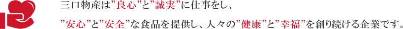 三口物産は'良心'と'誠実'に仕事をし、'安心'と'安全'な食品を提供し、人々の'健康'と'幸福'を創り続ける企業です。